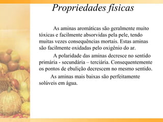 Propriedades físicas
       As aminas aromáticas são geralmente muito
tóxicas e facilmente absorvidas pela pele, tendo
muitas vezes consequências mortais. Estas aminas
são facilmente oxidadas pelo oxigênio do ar.
       A polaridade das aminas decresce no sentido
primária - secundária – terciária. Consequentemente
os pontos de ebulição decrescem no mesmo sentido.
     As aminas mais baixas são perfeitamente
solúveis em água.
 