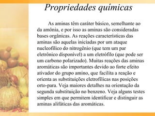 Propriedades químicas
      As aminas têm caráter básico, semelhante ao
da amônia, e por isso as aminas são consideradas
bases orgânicas. As reações características das
aminas são aquelas iniciadas por um ataque
nucleofílico do nitrogênio (que tem um par
eletrônico disponível) a um eletrófilo (que pode ser
um carbono polarizado). Muitas reações das aminas
aromáticas são importantes devido ao forte efeito
ativador do grupo amino, que facilita a reação e
orienta as substituições eletrofílicas nas posições
orto-para. Veja maiores detalhes na orientação da
segunda substituição no benzeno. Veja alguns testes
simples em que permitem identificar e distinguir as
aminas alifáticas das aromáticas.
 