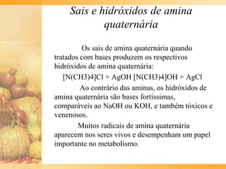 Sais e hidróxidos de amina
            quaternária

         Os sais de amina quaternária quando
tratados com bases produzem os respectivos
hidróxidos de amina quaternária:
   [N(CH3)4]Cl + AgOH [N(CH3)4]OH + AgCl
         Ao contrário das aminas, os hidróxidos de
amina quaternária são bases fortíssimas,
comparáveis ao NaOH ou KOH, e também tóxicos e
venenosos.
        Muitos radicais de amina quaternária
aparecem nos seres vivos e desempenham um papel
importante no metabolismo.
 