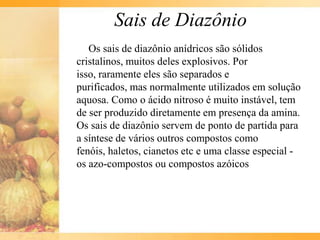 Sais de Diazônio
   Os sais de diazônio anídricos são sólidos
cristalinos, muitos deles explosivos. Por
isso, raramente eles são separados e
purificados, mas normalmente utilizados em solução
aquosa. Como o ácido nitroso é muito instável, tem
de ser produzido diretamente em presença da amina.
Os sais de diazônio servem de ponto de partida para
a síntese de vários outros compostos como
fenóis, haletos, cianetos etc e uma classe especial -
os azo-compostos ou compostos azóicos
 