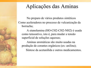Aplicações das Aminas
      No preparo de vários produtos sintéticos
Como aceleradores no processo de vulcanização da
  borracha;
      A etanolamina (HO-CH2-CH2-NH2) é usada
  como tensoativo, isto é, para mudar a tensão
  superficial de soluções aquosas;
      Aminas aromáticas são muito usadas na
  produção de corantes orgânicos (ex: anilina);
     Síntese da acetanilida e outros medicamentos.
 