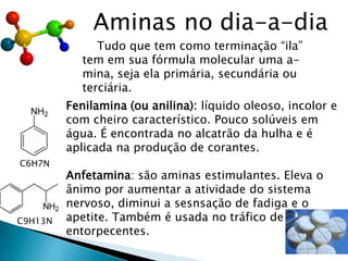 Aminas no dia-a-dia
Tudo que tem como terminação “ila”
tem em sua fórmula molecular uma a-
mina, seja ela primária, secundária ou
terciária.
Fenilamina (ou anilina): líquido oleoso, incolor e
com cheiro característico. Pouco solúveis em
água. É encontrada no alcatrão da hulha e é
aplicada na produção de corantes.
Anfetamina: são aminas estimulantes. Eleva o
ânimo por aumentar a atividade do sistema
nervoso, diminui a sesnsação de fadiga e o
apetite. Também é usada no tráfico de
entorpecentes.
C6H7N
C9H13N
 