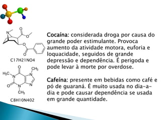 Cocaína: considerada droga por causa do
grande poder estimulante. Provoca
aumento da atividade motora, euforia e
loquacidade, seguidos de grande
depressão e dependência. É perigoda e
pode levar à morte por overdose.
C17H21NO4
Cafeína: presente em bebidas como café e
pó de guaraná. É muito usada no dia-a-
dia e pode causar dependência se usada
em grande quantidade.
C8H10N402
 