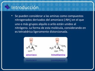 Introducción
• Se pueden considerar a las aminas como compuestos
nitrogenados derivados del amoniaco (:NH3) en el que
uno o más grupos alquilo o arilo están unidos al
nitrógeno. La forma de esta molécula, considerando en
es tetraédrica ligeramente distorsionada.
 