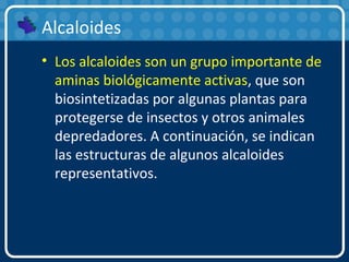 Alcaloides
• Los alcaloides son un grupo importante de
aminas biológicamente activas, que son
biosintetizadas por algunas plantas para
protegerse de insectos y otros animales
depredadores. A continuación, se indican
las estructuras de algunos alcaloides
representativos.
 