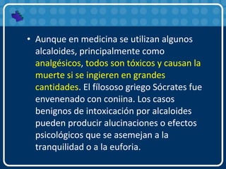 • Aunque en medicina se utilizan algunos
alcaloides, principalmente como
analgésicos, todos son tóxicos y causan la
muerte si se ingieren en grandes
cantidades. El fílososo griego Sócrates fue
envenenado con coniina. Los casos
benignos de intoxicación por alcaloides
pueden producir alucinaciones o efectos
psicológicos que se asemejan a la
tranquilidad o a la euforia.
 