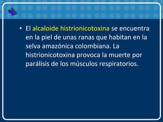 • El alcaloide histrionicotoxina se encuentra
en la piel de unas ranas que habitan en la
selva amazónica colombiana. La
histrionicotoxina provoca la muerte por
parálisis de los músculos respiratorios.
 