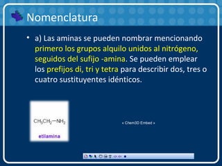 Nomenclatura
• a) Las aminas se pueden nombrar mencionando
primero los grupos alquilo unidos al nitrógeno,
seguidos del sufijo -amina. Se pueden emplear
los prefijos di, tri y tetra para describir dos, tres o
cuatro sustituyentes idénticos.
« Chem3D Embed »
 