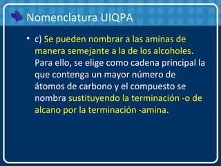 Nomenclatura UIQPA
• c) Se pueden nombrar a las aminas de
manera semejante a la de los alcoholes.
Para ello, se elige como cadena principal la
que contenga un mayor número de
átomos de carbono y el compuesto se
nombra sustituyendo la terminación -o de
alcano por la terminación -amina.
 