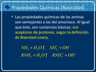 Propiedades Químicas (Basicidad)
• Las propiedades químicas de las aminas
son semejantes a las del amoniaco. Al igual
que éste, son sustancias básicas; son
aceptores de protones, según la definición
de Brønsted-Lowry.
3 2 4
2 2 3
NH H O NH OH
RNH H O RNH OH
+ −
+ −
+ +
+ +
ƒ
ƒ
 