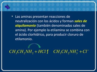 • Las aminas presentan reacciones de
neutralización con los ácidos y forman sales de
alquilamonio (también denominadas sales de
amina). Por ejemplo la etilamina se combina con
el ácido clorhídrico, para producir cloruro de
etilamonio.
3 2 2 3 2 3CH CH NH HCl CH CH NH Cl+ −
+ +ƒ
 