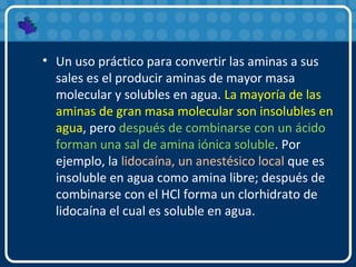 • Un uso práctico para convertir las aminas a sus
sales es el producir aminas de mayor masa
molecular y solubles en agua. La mayoría de las
aminas de gran masa molecular son insolubles en
agua, pero después de combinarse con un ácido
forman una sal de amina iónica soluble. Por
ejemplo, la lidocaína, un anestésico local que es
insoluble en agua como amina libre; después de
combinarse con el HCl forma un clorhidrato de
lidocaína el cual es soluble en agua.
 