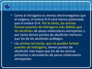 • Como el nitrógeno es menos electronegativo que
el oxígeno, el enlace N-H está menos polarizado
que el enlace O-H. Por lo tanto, las aminas
forman puentes de hidrógeno más débiles que
los alcoholes de pesos moleculares semejantes y
por tanto tienen puntos de ebullición menores
que los de los alcoholes análogos.
• Las aminas terciarias, que no pueden formar
puentes de hidrógeno, tienen puntos de
ebullición más bajos que los de las aminas
primarias o secundarias de pesos moleculares
semejantes.
 