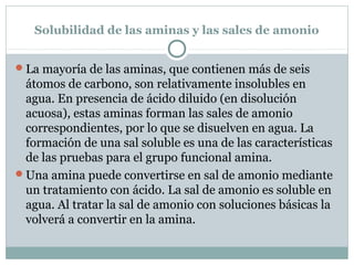 Solubilidad de las aminas y las sales de amonio
La mayoría de las aminas, que contienen más de seis
átomos de carbono, son relativamente insolubles en
agua. En presencia de ácido diluido (en disolución
acuosa), estas aminas forman las sales de amonio
correspondientes, por lo que se disuelven en agua. La
formación de una sal soluble es una de las características
de las pruebas para el grupo funcional amina.
Una amina puede convertirse en sal de amonio mediante
un tratamiento con ácido. La sal de amonio es soluble en
agua. Al tratar la sal de amonio con soluciones básicas la
volverá a convertir en la amina.
 