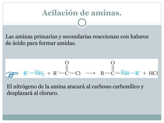 Acilación de aminas.
Las aminas primarias y secundarias reaccionan con haluros
de ácido para formar amidas.
El nitrógeno de la amina atacará al carbono carbonílico y
desplazará al cloruro.
 