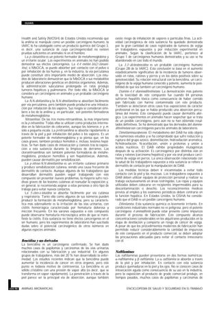 Health and Safety (NIOSH) de Estados Unidos recomienda que
la anilina se manipule como un posible carcinógeno humano, la
IARC lo ha catalogado como un producto químico del Grupo 3,
es decir, una sustancia de cuya carcinogenicidad no existen
pruebas suficientes en animales ni en el hombre.
La p-cloroanilina es un potente formador de metahemoglobina y
un irritante ocular. Los experimentos en animales no han podido
demostrar sus efectos cancerígenos. La 4,4’-metilen bis(2-cloroani-
lina), o MbOCA, se puede absorber por contacto con el polvo o
por inhalación de los humos y, en la industria, la vía percutánea
puede constituir otro importante medio de absorción. Los estu-
dios de laboratorio demuestran que la MbOCA o sus metabolitos
producen alteraciones genéticas en distintos organismos. Además,
la administración subcutánea prolongada en ratas produjo
tumores hepáticos y pulmonares. Por todo ello, la MbOCA se
considera un carcinógeno en animales y un probable carcinógeno
humano.
La N,N-dietilanilina y la N,N-dimetilanilina se absorben fácilmente
por vía percutánea, pero también puede producirse una intoxica-
ción por inhalación de los vapores. Sus riesgos se consideran simi-
lares a los de la anilina y, en particular, son potentes formadoras
de metahemoglobina.
Nitroanilinas. De las tres mono-nitroanilinas, la más importante
es la p-nitroanilina. Todas ellas se utilizan como productos interme-
dios en la fabricación de colorantes, aunque los isómeros o- y m-
sólo a pequeña escala. La p-nitroanilina se absorbe rápidamente a
través de la piel y por inhalación del polvo o los vapores. Es un
potente formador de metahemoglobina y se piensa que, en los
casos graves, también produce hemolisis e, incluso, lesiones hepá-
ticas. Se han dado casos de intoxicación y cianosis tras la exposi-
ción a esta sustancia durante la limpieza de derrames. Las
cloronitroanilinas son también potentes formadoras de metahe-
moglobina, producen hemólisis y son hepatotóxicas. Además,
pueden causar dermatitis por sensibilización.
La p-nitroso-N,N-dimetilanilina es un irritante cutáneo primario
y produce sensibilización cutánea, siendo una causa frecuente de
dermatitis de contacto. Aunque algunos de los trabajadores que
desarrollan dermatitis pueden seguir trabajando con este
compuesto sin presentar nuevos problemas, la mayoría sufre reci-
divas graves de las lesiones cutáneas al reanudar la exposición y,
en general, se recomienda asignar a estas personas a otro tipo de
trabajo para evitar nuevos contactos.
La 5-cloro-o-toluidina se absorbe fácilmente por vía cutánea
y respiratoria. Tanto ella como algunos de sus isómeros pueden
producir la formación de metahemoglobina, pero su caracterís-
tica más sobresaliente es la irritación de las vías urinarias, con
cistitis hemorrágica caracterizada por hematuria dolorosa y
micción frecuente. En los varones expuestos a este compuesto
puede observarse hematuria microscópica antes de que se mani-
fieste la cistitis. Esta sustancia no tiene efectos cancerígenos en el
ser humano, pero los experimentos de laboratorio han suscitado
dudas sobre el potencial carcinogénico de otros isómeros en
algunas especies animales.
Bencidina y sus derivados
La bencidina es un carcinógeno confirmado. Se han dado
muchos casos de papilomas y carcinomas de las vías urinarias
relacionados con su fabricación y uso industrial. En algunos
grupos de trabajadores, más del 20 % han desarrollado la enfer-
medad. Los estudios recientes indican que la bencidina puede
aumentar la incidencia de cáncer en otros órganos, pero este
punto es todavía motivo de controversia. La bencidina es un
sólido cristalino con una presión de vapor alta (es decir, que se
transforma en vapor rápidamente). La penetración a través de la
piel parece ser la principal vía de absorción, aunque también
existe riesgo de inhalación de vapores o partículas finas. La acti-
vidad carcinogénica de esta sustancia ha quedado demostrada
por la gran cantidad de casos registrados de tumores de vejiga
en trabajadores expuestos y por inducción experimental en
animales. Según la clasificación de la IARC, pertenece al
Grupo 1 de carcinógenos humanos demostrados y su uso se ha
abandonado en casi todo el mundo.
La 3,3’-diclorobencidina es un probable carcinógeno humano
(Grupo 2B de la IARC). Esta conclusión se basa en el aumento
estadísticamente significativo de la incidencia de tumores obser-
vado en ratas, ratones y perros y en los datos positivos sobre su
genotoxicidad. Su relación estructural con la bencidina, un carci-
nógeno de la vejiga humana conocido y potente, aumenta la posi-
bilidad de que sea también un carcinógeno humano.
Diamino-4,4’-diaminodifenilmetano. La demostración más patente
de la toxicidad de este compuesto fue cuando 84 personas
sufrieron hepatitis tóxica como consecuencia de haber comido
pan fabricado con harina contaminada con este producto.
También se detectaron otros casos tras exposiciones de carácter
profesional en las que se había producido una absorción percu-
tánea del mismo. Este compuesto puede causar dermatitis alér-
gica. Los experimentos en animales hacen sospechar que se trata
de un posible carcinógeno, pero aún no se han obtenido resul-
tados definitivos. Se ha demostrado que los derivados del diamino-
difenilmetano son carcinógenos para los animales de laboratorio.
Dimetilaminoazobenceno. El metabolismo del DAB ha sido objeto
de numerosos estudios y se ha comprobado que sufre reducción y
ruptura del grupo azoico, desmetilación, hidroxilación aromática,
N-hidroxilación, N-acetilación, unión a proteínas y unión a
ácidos nucléicos. El DAB exhibe propiedades mutagénicas
después de su activación. Es carcinogénico por distintas vías en
ratas y ratones (carcinoma hepático) y por vía oral produce carci-
noma de vejiga en perros. La única observación relacionada con
la salud de los trabajadores expuestos a esta sustancia se refiere a
dermatitis de contacto por la manipulación de DAB.
Las medidas técnicas deben ir encaminadas a evitar todo
contacto con la piel y las mucosas. Los trabajadores expuestos a
DAB deben utilizar equipos de protección personal y realizar su
trabajo exclusivamente en áreas restringidas. Las ropas y equipos
utilizados deben colocarse en recipientes impermeables para su
descontaminación o desecho. Los reconocimientos médicos
previos al empleo y los exámenes periódicos deben centrarse en
la función hepática. En Estados Unidos, la OSHA ha conside-
rado que el DAB es un posible cancerígeno humano.
Difenilamina. Esta sustancia química es levemente irritante. En
condiciones industriales normales no es peligrosa, pero el potente
carcinógeno 4-aminodifenilo puede estar presente como impureza
durante el proceso de fabricación. Este compuesto alcanza
concentraciones considerables en los alquitranes producidos en la
etapa de destilación y comporta un riesgo de cáncer de vejiga.
A pesar de que los procedimientos modernos de fabricación han
permitido reducir considerablemente la cantidad de impurezas
de este compuesto en el producto comercial, se deben adoptar
las precauciones adecuadas para evitar el contacto innecesario
con él.
Naftilaminas
Las naftilaminas pueden presentarse en dos formas isoméricas:
a-naftilamina y >-naftilamina. La =-naftilamina se absorbe a través
de la piel y por inhalación. En contacto con esta sustancia
produce quemaduras en la piel y los ojos. No se conocen casos de
intoxicación aguda como consecuencia de su uso en la industria,
pero la exposición al producto de grado comercial produjo, en
tiempos pasados, muchos casos de papilomas y carcinomas de
104.98 AMINAS AROMATICAS ENCICLOPEDIA DE SALUD Y SEGURIDAD EN EL TRABAJO
GUIAS
 