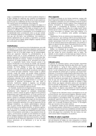 vejiga. La posibilidad de que estos tumores pudieran atribuirse a
la gran cantidad de impurezas que contenía la b-naftilamina
originó una polémica que fue más allá de los círculos académicos,
pues hizo que la a-naftilamina de hoy en día tenga una propor-
ción mucho menor de b-naftilamina como impureza.
La b-naftilamina es un conocido carcinógeno de vejiga en el
hombre. La intoxicación aguda produce metahemoglobinemia y
cistitis hemorrágica aguda. Si bien hubo un tiempo en que esta
sustancia se utilizaba mucho como producto intermedio en la
fabricación de colorantes y antioxidantes, en la actualidad casi se
ha abandonado tanto su producción como su uso por conside-
rarse demasiado peligrosa su manipulación sin medidas preven-
tivas que, por otra parte, eran prohibitivas. Esta sustancia se
absorbe rápidamente por vía cutánea y respiratoria. La cuestión
de sus efectos tóxicos agudos queda relegada a segundo término
por su alto poder cancerígeno.
Fenilendiaminas
Existen varias formas isoméricas de las fenilendiaminas, pero sólo
los isómeros m- y p-tienen importancia industrial. A pesar de que
la p-fenilendiamina puede actuar como formadora de metahemo-
globina in vitro, no se ha dado ningún caso de metahemoglobi-
nemia por exposición industrial. La p-fenilendiamina es un
producto notorio por su acción sensibilizante de la piel y el
aparato respiratorio. El contacto frecuente con la piel causa rápi-
damente dermatitis de contacto. También se ha descrito acné y
leucoderma. El antiguo problema de la “dermatitis de los pele-
teros” es actualmente mucho menos frecuente gracias a las
mejoras introducidas en los procesos de tintado, que permiten
eliminar cualquier vestigio de p-fenilendiamina en los productos
acabados. De forma análoga, el asma, que era un proceso
frecuente entre los tintoreros de pieles que utilizaban esta
sustancia, es actualmente relativamente rara gracias a las mejoras
en el control del polvo ambiental. Incluso cuando se utilizan
controles, resulta útil realizar una prueba cutánea preliminar
antes de la posible exposición profesional. La m-fenilendiamina es
un potente irritante de la piel, los ojos y el tracto respiratorio. Las
conclusiones obtenidas de los experimentos realizados con las
fenilendiaminas y sus derivados (como N-fenil o 4- ó 2-nitro) para
determinar el potencial carcinogénico han sido, hasta el
momento, insuficientes, dudosas o negativas. Los derivados
clorados que se han investigado parece ser que tienen efectos
cancerígenos en los animales de experimentación.
En el pasado, el potencial carcinogénico de las mezclas comer-
ciales era un motivo de preocupación debido a la presencia de
b-naftilamina como impureza en cantidades considerables
(decenas o incluso centenas de ppm) en algunas de las primeras
preparaciones y por el descubrimiento, en el caso concreto de la
N-fenil-2-naftilamina, PBNA, de la excreción metabólica de b-naft-
ilamina, aunque en cantidades infinitesimales. Los experimentos
han sugerido un cierto potencial cancerígeno de esta sustancia en
los animales de experimentación, pero todavía no han podido
extraerse conclusiones definitivas ni se sabe la importancia de los
hallazgos metabólicos. Los estudios epidemiológicos realizados
sobre un gran número de personas que trabajaban en condi-
ciones diferentes no han podido demostrar un aumento significa-
tivo de la incidencia de cáncer en los trabajadores expuestos a
estos compuestos. La cantidad de b-naftilamina presente actual-
mente en los productos comerciales es muy pequeña (menos de
1 ppm y, con frecuencia, 0,5 ppm). En este momento no se puede
extraer ninguna conclusión sobre el riesgo real de cáncer, motivo
por el cual deben adoptarse todo tipo de precauciones, entre ellas
la eliminación de las impurezas sospechosas y el uso de medidas
técnicas protectoras en la fabricación y el uso de estos
compuestos.
Otros compuestos
La toluidina se presenta en tres formas isoméricas, aunque sólo
tienen importancia industrial los isómeros o- y p-. La o-toluidina y
la p-toluidina se absorben con suma facilidad a través de la piel o
por inhalación de polvos, humos o vapores. Estos compuestos son
potentes formadores de metahemoglobina y la intoxicación
aguda puede ir acompañada de hematuria microscópica o
macroscópica, aunque son irritantes de la vejiga mucho menos
potentes que la 5-cloro-o-toluidina. Existen pruebas suficientes de
su efecto cancerígeno en animales como para clasificar a la
o-toluidina y a la p-toluidina como posibles carcinógenos
humanos.
Toluendiaminas. De los seis isómeros de la toluendiamina, el más
frecuente es el 2,4-, que constituye el 80 % de los productos inter-
medios utilizados en la producción de diisotiocianato de tolueno,
estando representado el otro 20 % por el isómero 2,6-, que es
una de las sustancias básicas de los poliuretanos. Este producto es
objeto de especial atención desde el descubrimiento de su poten-
cial cancerígeno en los animales de experimentación. Sin
embargo, no se dispone de datos humanos.
Xilidinas. Los resultados de los experimentos realizados con
animales indican que se tratan, principalmente, de toxinas hepá-
ticas que actúan de forma secundaria sobre la sangre. No
obstante, en otros estudios se ha observado que inducen la forma-
ción de metahemoglobina y cuerpos de Heinz en gatos, pero no
así en conejos.
Colorantes azoicos
En general, los colorantes azoicos, como tal grupo, representan
un riesgo bajo de toxicidad. Muchos de ellos tienen una DL50 por
vía oral superior a 1 g/kg en ratas y ratones y los roedores
pueden consumir durante toda su vida dietas de laboratorio con
más de 1 g del compuesto por kg de alimento. Algunos pueden
causar dermatitis de contacto pero, en general, con escasas mani-
festaciones. En la práctica resulta bastante difícil determinar si las
lesiones cutáneas se deben al propio colorante o a otros productos
que coexisten con él. Por el contrario, cada vez se presta más
atención al potencial cancerígeno de los compuestos azoicos. A
pesar de que aún existen pocas observaciones epidemiológicas
que lo confirmen, los resultados obtenidos en estudios a largo
plazo indican que algunos colorantes azoicos son cancerígenos
para los animales de laboratorio. El principal órgano afectado en
estas condiciones experimentales es el hígado, seguido por la
vejiga urinaria. En algunos casos también se encuentra afectado
el intestino. Con todo, es muy difícil extrapolar estos resultados al
hombre.
La mayoría de los colorantes azoicos carcinogénicos no lo son
de forma directa, sino como precarcinógenos, debiendo transfor-
marse mediante una activación metabólica in vivo, para pasar de
precarcinógenos a carcinógenos finales. Por ejemplo, el metilami-
noazobenceno experimenta primero una N-hidroxilación y una
N-desmetilación en el grupo amino y después se conjuga el grupo
sulfato con el derivado N-hidroxi para formar el carcinógeno
final, que reacciona con los ácidos nucléicos.
Es importante señalar que los colorantes diazoicos derivados
de la bencidina pueden transformarse en el potente carcinógeno
bencidina a través de los procesos metabólicos normales del orga-
nismo. El propio organismo o las bacterias del intestino reducenin
vivo los dos grupos azo a bencidina. Por este motivo, los colo-
rantes azoicos deben manipularse con prudencia.
Medidas de salud y seguridad
La principal medida para prevenir los derrames o la contamina-
ción del ambiente de trabajo con estos compuestos es el diseño
adecuado de las plantas. El sistema de ventilación para controlar
ENCICLOPEDIA DE SALUD Y SEGURIDAD EN EL TRABAJO AMINAS AROMATICAS 104.99
GUIAS
104.GUIADEPRODUCTOS
QUIMICOS
 