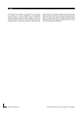 el contaminante debe diseñarse de tal forma que quede lo más
cerca posible de la fuente contaminante. Los trabajadores
deberán cambiarse la ropa de trabajo a diario y existirán las
instalaciones adecuadas para una ducha obligatoria al final de la
jornada de trabajo. La piel o las ropas contaminadas se lavarán
inmediatamente y las personas expuestas se mantendrán bajo
supervisión médica. Tanto los trabajadores como los supervisores
deberán conocer la naturaleza y el grado de riesgo al que están
expuestos y sabrán cómo realizar su trabajo de manera limpia y
segura. Las labores de mantenimiento deberán realizarse siempre
eliminando previamente todas las posibles fuentes de contacto
con las sustancias químicas peligrosas.
104.100 AMINAS AROMATICAS ENCICLOPEDIA DE SALUD Y SEGURIDAD EN EL TRABAJO
GUIAS
 