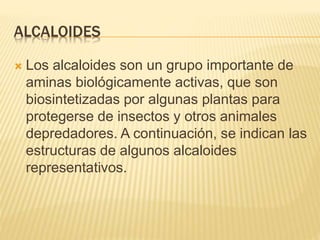 ALCALOIDES
 Los alcaloides son un grupo importante de
aminas biológicamente activas, que son
biosintetizadas por algunas plantas para
protegerse de insectos y otros animales
depredadores. A continuación, se indican las
estructuras de algunos alcaloides
representativos.
 