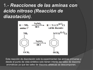 1.- Reacciones de las aminas con
ácido nitroso (Reacción de
diazotación).
Esta reacción de diazotación solo la experimentan las aminas primarias y
desde el punto de vista sintético solo tienen interés las sales de diazonio
aromáticas ya que las sales de diazonio alifáticas se descomponen.
 
