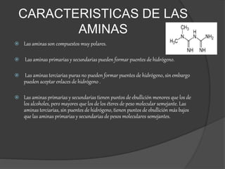 CARACTERISTICAS DE LAS
AMINAS
 Las aminas son compuestos muy polares.
 Las aminas primarias y secundarias pueden formar puentes de hidrógeno.
 Las aminas terciarias puras no pueden formar puentes de hidrógeno, sin embargo
pueden aceptar enlaces de hidrógeno .
 Las aminas primarias y secundarias tienen puntos de ebullición menores que los de
los alcoholes, pero mayores que los de los éteres de peso molecular semejante. Las
aminas terciarias, sin puentes de hidrógeno, tienen puntos de ebullición más bajos
que las aminas primarias y secundarias de pesos moleculares semejantes.
 