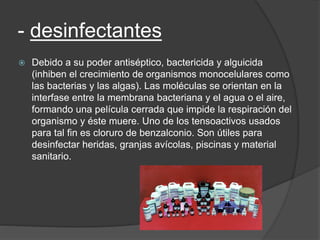 - desinfectantes
 Debido a su poder antiséptico, bactericida y alguicida
(inhiben el crecimiento de organismos monocelulares como
las bacterias y las algas). Las moléculas se orientan en la
interfase entre la membrana bacteriana y el agua o el aire,
formando una película cerrada que impide la respiración del
organismo y éste muere. Uno de los tensoactivos usados
para tal fin es cloruro de benzalconio. Son útiles para
desinfectar heridas, granjas avícolas, piscinas y material
sanitario.
 