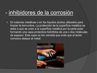 - inhibidores de la corrosión
 En tuberías metálicas o en los líquidos ácidos utilizados para
limpiar la herrumbre. La protección de la superficie metálica se
debe a que se unen a la superficie metálica por la parte polar
formando una capa protectora hidrófoba de una o dos moléculas
de espesor. Esta capa es tan cerrada que evita que el ácido
corrosivo ataque al metal.
 
