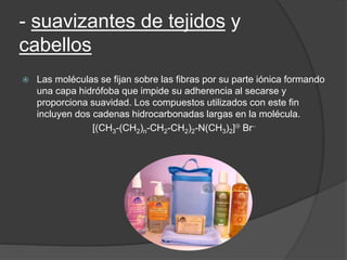 - suavizantes de tejidos y
cabellos
 Las moléculas se fijan sobre las fibras por su parte iónica formando
una capa hidrófoba que impide su adherencia al secarse y
proporciona suavidad. Los compuestos utilizados con este fin
incluyen dos cadenas hidrocarbonadas largas en la molécula.
[(CH3-(CH2)n-CH2-CH2)2-N(CH3)2] Br
 