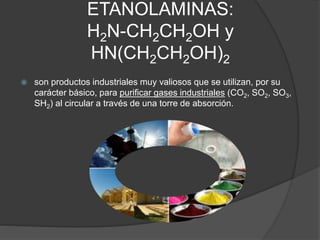 ETANOLAMINAS:
H2N-CH2CH2OH y
HN(CH2CH2OH)2
 son productos industriales muy valiosos que se utilizan, por su
carácter básico, para purificar gases industriales (CO2, SO2, SO3,
SH2) al circular a través de una torre de absorción.
 