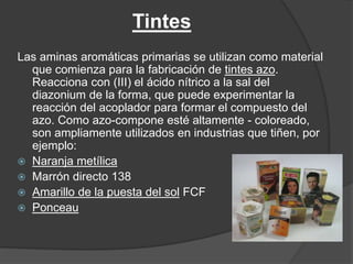 Tintes
Las aminas aromáticas primarias se utilizan como material
que comienza para la fabricación de tintes azo.
Reacciona con (III) el ácido nítrico a la sal del
diazonium de la forma, que puede experimentar la
reacción del acoplador para formar el compuesto del
azo. Como azo-compone esté altamente - coloreado,
son ampliamente utilizados en industrias que tiñen, por
ejemplo:
 Naranja metílica
 Marrón directo 138
 Amarillo de la puesta del sol FCF
 Ponceau
 