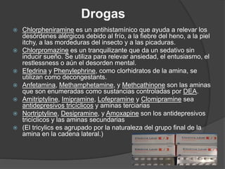 Drogas
 Chlorpheniramine es un antihistamínico que ayuda a relevar los
desórdenes alérgicos debido al frío, a la fiebre del heno, a la piel
itchy, a las mordeduras del insecto y a las picaduras.
 Chlorpromazine es un tranquilizante que da un sedativo sin
inducir sueño. Se utiliza para relevar ansiedad, el entusiasmo, el
restlessness o aún el desorden mental.
 Efedrina y Phenylephrine, como clorhidratos de la amina, se
utilizan como decongestants.
 Anfetamina, Methamphetamine, y Methcathinone son las aminas
que son enumeradas como sustancias controladas por DEA.
 Amitriptyline, Imipramine, Lofepramine y Clomipramine sea
antidepresivos tricíclicos y aminas terciarias
 Nortriptyline, Desipramine, y Amoxapine son los antidepresivos
tricíclicos y las aminas secundarias
 (El tricylics es agrupado por la naturaleza del grupo final de la
amina en la cadena lateral.)
 