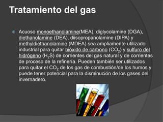 Tratamiento del gas
 Acuoso monoethanolamine(MEA), diglycolamine (DGA),
diethanolamine (DEA), diisopropanolamine (DIPA) y
methyldiethanolamine (MDEA) sea ampliamente utilizado
industrial para quitar bióxido de carbono (CO2) y sulfuro del
hidrógeno (H2S) de corrientes del gas natural y de corrientes
de proceso de la refinería. Pueden también ser utilizados
para quitar el CO2 de los gas de combustión/de los humos y
puede tener potencial para la disminución de los gases del
invernadero.
 