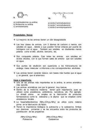 3
9.
a) ciclohexilamina ou anilina
b) fenilamina ou anilina
c) aminobenceno
10.
a) ácido 2-aminobutanoico
b) ácido 1-aminobutanoico
c) ácido 2-aminopropanoico
Propiedades físicas:
 La mayoría de las aminas tienen un olor desagradable
 Las tres clases de aminas, con 5 átomos de carbono o menos, son
solubles en agua , debido a que pueden formar enlaces por puente de
hidrógeno con el agua . También son solubles en disolventes menos
polares como el éter, alcohol, benceno, etc.
 Son compuesto polares. Casi todas las aminas son solubles en
ácidos diluidos, con lo que forman sales de amonio que son solubles
en agua.
 Sus puntos de ebullición son superiores a los hidrocarburos de
análoga masa molecular e inferiores a los correspondientes alcoholes.
 Las aminas tienen carácter básico; son bases más fuertes que el agua
y, en general, que el amoníaco.
Usos e importncia:
 Una de las aminas más importantes es la anilina, la amina aromática
más sencilla.
 Las aminas aromáticas son por lo general muy toxicas.
 Dentro de la medicina moderna tienen gran importancia, pues se
utilizan como anestésicos, antibióticos, narcóticos, etc. Por ejemplo:
La dimetil amina se emplea en la fabricación de productos
farmacéuticos como la estovaina y la alipina que se emplean como
anestesicos locales .
 La hexametilendiamina NH2-(CH2)6-NH2 se utiliza como materia
prima en la fabricación de Nylon.
 Tienen la importancia biológica la putrescina y la cadaverina. Ambas
son diaminas primarias y se les encuentra entre los productos de
putrefacción de las propteinas
NH2-(CH2)6-NH2 NH2-(CH2)6-NH2
Putrescina Cadaverina
 