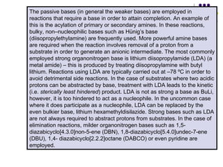 The passive bases (in general the weaker bases) are employed in reactions that require a base in order to attain completion. An example of this is the acylation of primary or secondary amines. In these reactions, bulky, non–nucleophilic bases such as Hünig’s base (diisopropylethylamine) are frequently used. More powerful amine bases are required when the reaction involves removal of a proton from a substrate in order to generate an anionic intermediate. The most commonly employed strong organonitrogen base is lithium diisopropylamide (LDA) (a metal amide) – this is produced by treating diisopropylamine with butyl lithium. Reactions using LDA are typically carried out at –78 ºC in order to avoid detrimental side reactions. In the case of substrates where two acidic protons can be abstracted by base, treatment with LDA leads to the kinetic (i.e.  sterically least hindered ) product. LDA is not as strong a base as BuLi, however, it is too hindered to act as a nucleophile. In the uncommon case where it does participate as a nucleophile, LDA can be replaced by the even bulkier base, lithium hexamethyldisilazide. Strong bases such as LDA are not always required to abstract protons from substrates. In the case of elimination reactions, milder organonitrogen bases such as 1,5-diazabicyclo[4.3.0]non-5-ene (DBN), 1,8-diazabicyclo[5.4.0]undec-7-ene (DBU), 1,4- diazabicyclo[2.2.2]octane (DABCO) or even pyridine are employed.  