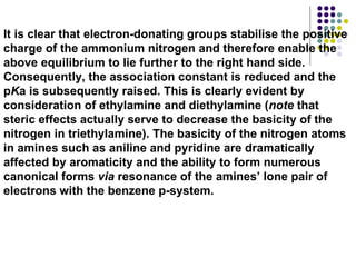 It is clear that electron-donating groups stabilise the positive charge of the ammonium nitrogen and therefore enable the above equilibrium to lie further to the right hand side. Consequently, the association constant is reduced and the p K a is subsequently raised. This is clearly evident by consideration of ethylamine and diethylamine ( note  that steric effects actually serve to decrease the basicity of the nitrogen in triethylamine). The basicity of the nitrogen atoms in amines such as aniline and pyridine are dramatically affected by aromaticity and the ability to form numerous canonical forms  via  resonance of the amines’ lone pair of electrons with the benzene p-system.  
