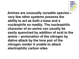 Amines are unusually versatile species – very few other systems possess the ability to act as both a base and a nucleophile so readily. The nucleophilic character of an amine can usually be easily quenched by addition of acid to the amine – protonation of the nitrogen by dative attack by the lone pair of the nitrogen render it unable to attack electrophilic carbon sites .  