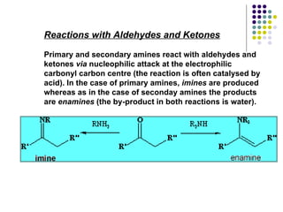 Reactions with Aldehydes and Ketones Primary and secondary amines react with aldehydes and ketones  via  nucleophilic attack at the electrophilic carbonyl carbon centre (the reaction is often catalysed by acid). In the case of primary amines,  imines  are produced whereas as in the case of seconday amines the products are  enamines  (the by-product in both reactions is water).   