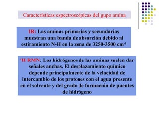 Características espectroscópicas del gupo amina IR:  Las aminas primarias y secundarias muestran una banda de absorción debido al estiramiento N-H en la zona de 3250-3500 cm -1 1 H RMN :   Los hidrógenos de las aminas suelen dar señales anchas. El desplazamiento químico depende principalmente de la velocidad de intercambio de los protones con el agua presente en el solvente y del grado de formación de puentes de hidrógeno 