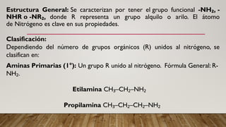 Estructura General: Se caracterizan por tener el grupo funcional -NH , -
₂
NHR o -NR ,
₂ donde R representa un grupo alquilo o arilo. El átomo
de Nitrógeno es clave en sus propiedades.
Clasificación:
Dependiendo del número de grupos orgánicos (R) unidos al nitrógeno, se
clasifican en:
Aminas Primarias (1°): Un grupo R unido al nitrógeno. Fórmula General: R-
NH .
₂
Etilamina CH –CH –NH
₃ ₂ ₂
Propilamina CH –CH –CH –NH
₃ ₂ ₂ ₂
 
