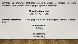 Aminas Secundarias (2°): Dos grupos R unidos al nitrógeno. Fórmula
General: R NH (pueden ser dos grupos iguales o diferentes).
₂
N-metil-etanamina
CH –NH–CH –CH
₃ ₂ ₃
Aminas Terciarias (3°): Tres grupos R unidos al nitrógeno. Fórmula General:
R N.
₃
Trimetilamina
N(CH )
₃ ₃
Trietilamina
N(CH CH )
₂ ₃ ₃
 