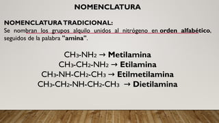 NOMENCLATURA
NOMENCLATURATRADICIONAL:
Se nombran los grupos alquilo unidos al nitrógeno en orden alfabético,
seguidos de la palabra "amina".
CH -NH
₃ ₂ → Metilamina
CH -CH -NH
₃ ₂ ₂ → Etilamina
CH -NH-CH -CH
₃ ₂ ₃ → Etilmetilamina
CH -CH -NH-CH -CH
₃ ₂ ₂ ₃ → Dietilamina
 