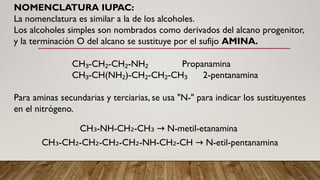 NOMENCLATURA IUPAC:
La nomenclatura es similar a la de los alcoholes.
Los alcoholes simples son nombrados como derivados del alcano progenitor,
y la terminación O del alcano se sustituye por el sufijo AMINA.
CH -CH -CH -NH Propanamina
₃ ₂ ₂ ₂
CH -CH(NH )-CH -CH -CH 2-pentanamina
₃ ₂ ₂ ₂ ₃
Para aminas secundarias y terciarias, se usa "N-" para indicar los sustituyentes
en el nitrógeno.
CH -NH-CH -CH N-metil-etanamina
₃ ₂ ₃ →
CH -CH -CH -CH -CH -NH-CH -CH N-etil-pentanamina
₃ ₂ ₂ ₂ ₂ ₂ →
 
