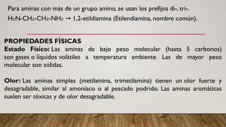 Para aminas con más de un grupo amino, se usan los prefijos di-, tri-.
H N-CH -CH -NH 1,2-etildiamina (Etilendiamina, nombre común).
₂ ₂ ₂ ₂ →
PROPIEDADES FÍSICAS
Estado Físico: Las aminas de bajo peso molecular (hasta 5 carbonos)
son gases o líquidos volátiles a temperatura ambiente. Las de mayor peso
molecular son sólidas.
Olor: Las aminas simples (metilamina, trimetilamina) tienen un olor fuerte y
desagradable, similar al amoníaco o al pescado podrido. Las aminas aromáticas
suelen ser tóxicas y de olor desagradable.
 