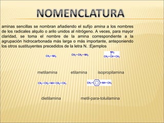   

aminas sencillas se nombran añadiendo el sufijo amina a los nombres
de los radicales alquilo o arilo unidos al nitrógeno. A veces, para mayor
claridad, se toma el nombre de la amina correspondiente a la
agrupación hidrocarbonada más larga o más importante, anteponiendo
los otros sustituyentes precedidos de la letra N. :Ejemplos

metilamina

dietilamina

etilamina

isopropilamina

metil-para-toluilamina

 