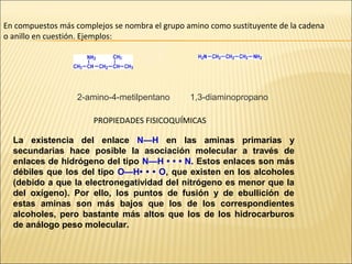 En compuestos más complejos se nombra el grupo amino como sustituyente de la cadena
o anillo en cuestión. Ejemplos:

2-amino-4-metilpentano

1,3-diaminopropano

PROPIEDADES FISICOQUÍMICAS
La existencia del enlace N—H en las aminas primarias y
secundarias hace posible la asociación molecular a través de
enlaces de hidrógeno del tipo N—H • • • N. Estos enlaces son más
débiles que los del tipo O—H• • • O, que existen en los alcoholes
(debido a que la electronegatividad del nitrógeno es menor que la
del oxígeno). Por ello, los puntos de fusión y de ebullición de
estas aminas son más bajos que los de los correspondientes
alcoholes, pero bastante más altos que los de los hidrocarburos
de análogo peso molecular.

 