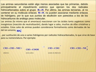Las aminas secundarias están algo menos asociadas que las primarias, debido
principalmente al impedimento estérico que ejercen los dos radicales
hidrocarbonados sobre el grupo N—H. Por último. las aminas terciarias, al no
contener en su molécula enlaces N—H, no pueden asociarse mediante enlaces
de hidrógeno, por lo que sus puntos de ebullición son parecidos a los de los
hidrocarburos de análogo peso molecular.
Las aminas (lo mismo que el amoniaco) reaccionan con los ácidos tanto orgánicos como
inorgánicos (reacción de neutralización), dando lugar a sales, muchas de ellas cristalinas y
estables. Estas sales de aminas pueden considerarse formalmente como derivadas de las
del ion amonio,
, por sustitución de uno o varios hidrógenos por radicales hidrocarbonados, lo que sirve de base
para su nomenclatura. Por ejemplo:
CH3—CH2—NH2 +
etilamina

CH3—COOH
ácido acético

CH3—COO
acetato de etilamonio

CH3—CH2—NH

+
3

 