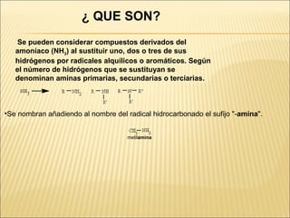 ¿ QUE SON?
Se pueden considerar compuestos derivados del
amoníaco (NH3) al sustituir uno, dos o tres de sus
hidrógenos por radicales alquílicos o aromáticos. Según
el número de hidrógenos que se sustituyan se
denominan aminas primarias, secundarias o terciarias.

•Se nombran añadiendo al nombre del radical hidrocarbonado el sufijo "-amina".
metilamina

 