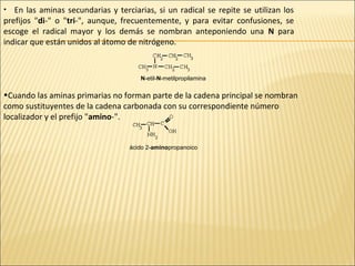 En las aminas secundarias y terciarias, si un radical se repite se utilizan los
prefijos "di-" o "tri-", aunque, frecuentemente, y para evitar confusiones, se
escoge el radical mayor y los demás se nombran anteponiendo una N para
indicar que están unidos al átomo de nitrógeno.
•

N-etil-N-metilpropilamina

•Cuando las aminas primarias no forman parte de la cadena principal se nombran
como sustituyentes de la cadena carbonada con su correspondiente número
localizador y el prefijo "amino-".

ácido 2-aminopropanoico

 