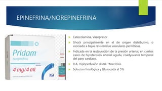 EPINEFRINA/NOREPINEFRINA
 Catecolamina, Vasopresor
 Shock principalmente en el de origen distributivo, o
asociado a bajas resistencias vasculares periféricas.
 Indicada en la restauración de la presión arterial, en ciertos
casos de hipotensión arterial aguda, coadyuvante temporal
del paro cardiaco.
 R.A. Hipoperfusión distal-necrosis
 Solucion fisiológica y Glusocada al 5%
 