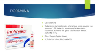 DOPAMINA
 Catecolamina
 Tratamiento de hipotensión arterial que no se resuelve con
volumen, ↑ TA elevando las resistencias vasculares
sistémicas, aumento del gasto cardiaco con menos
aumento en FC
 R.A.= Hipoperfusión tisular
 IV, Solucion salina, Glucosada 5%
 